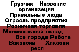 Грузчик › Название организации ­ Правильные люди › Отрасль предприятия ­ Розничная торговля › Минимальный оклад ­ 30 000 - Все города Работа » Вакансии   . Хакасия респ.